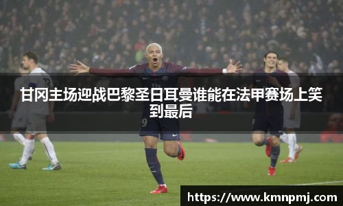 甘冈主场迎战巴黎圣日耳曼谁能在法甲赛场上笑到最后